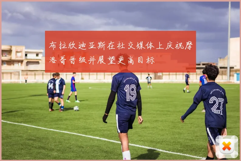 布拉欣迪亚斯在社交媒体上庆祝摩洛哥晋级并展望更高目标