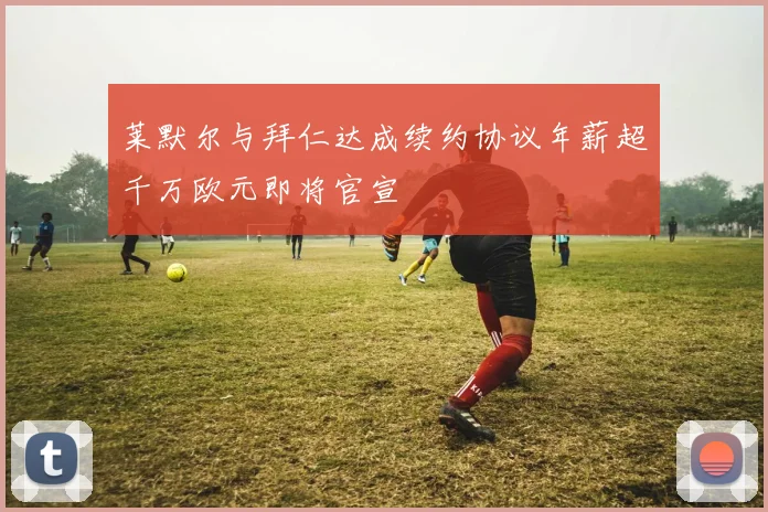 莱默尔与拜仁达成续约协议年薪超千万欧元即将官宣