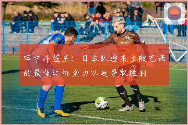 田中斗笠王：日本队迎来击败巴西的最佳时机全力以赴争取胜利