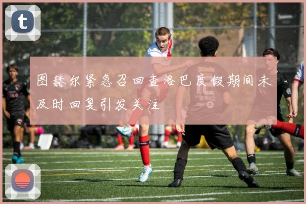 图赫尔紧急召回查洛巴度假期间未及时回复引发关注