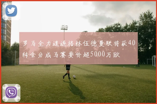 罗马全力追逐格林伍德曼联将获40转会分成马赛要价超5000万欧