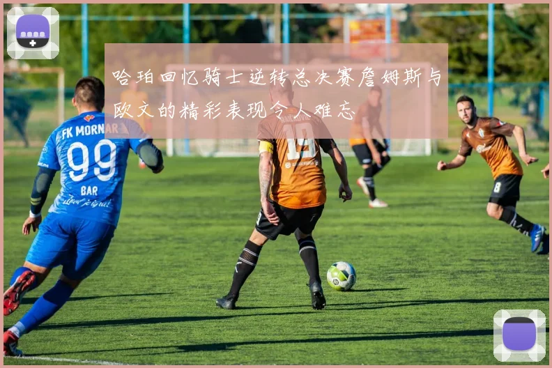 哈珀回忆骑士逆转总决赛詹姆斯与欧文的精彩表现令人难忘