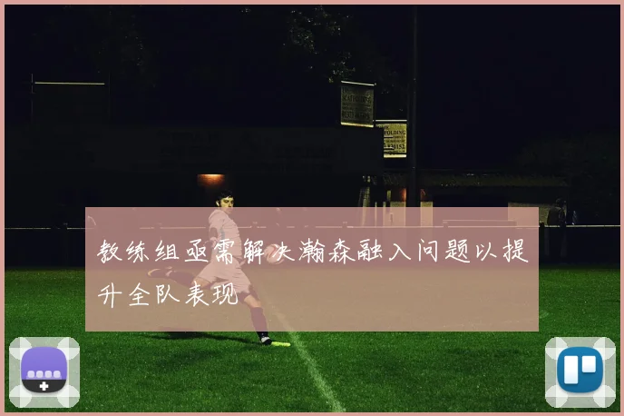 教练组亟需解决瀚森融入问题以提升全队表现