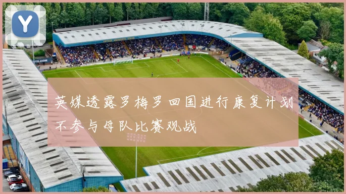 英媒透露罗梅罗回国进行康复计划不参与母队比赛观战