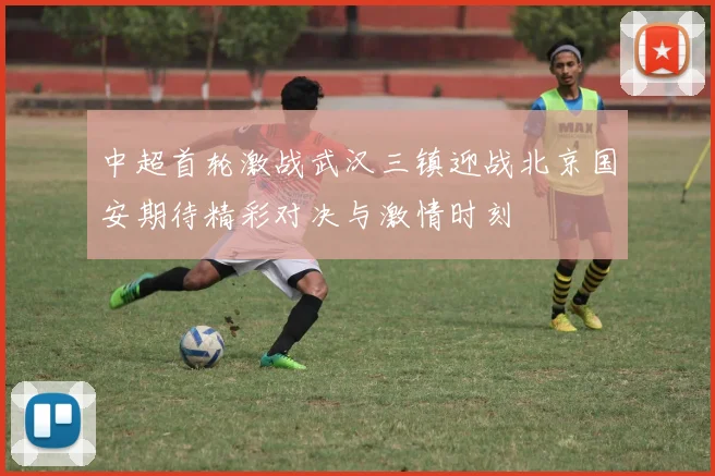 中超首轮激战武汉三镇迎战北京国安期待精彩对决与激情时刻