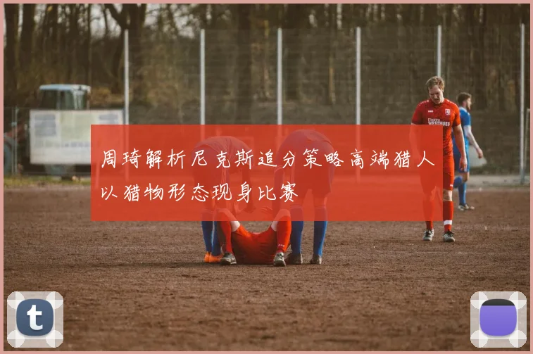 周琦解析尼克斯追分策略高端猎人以猎物形态现身比赛