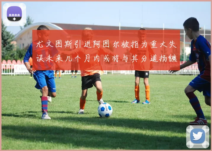 尤文图斯引进阿图尔被指为重大失误未来几个月内或将与其分道扬镳