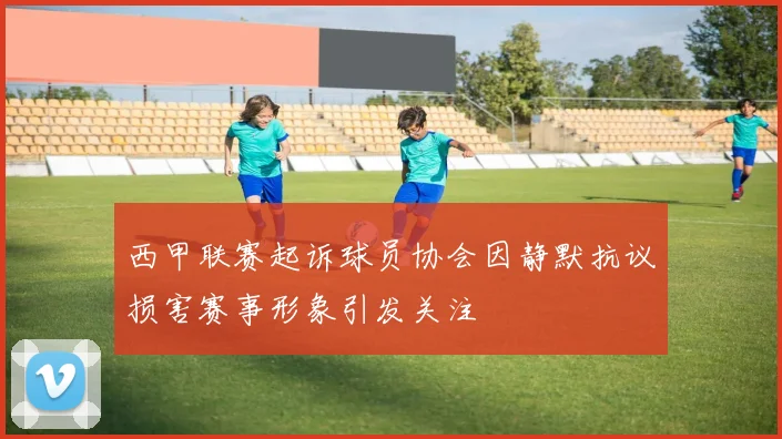 西甲联赛起诉球员协会因静默抗议损害赛事形象引发关注
