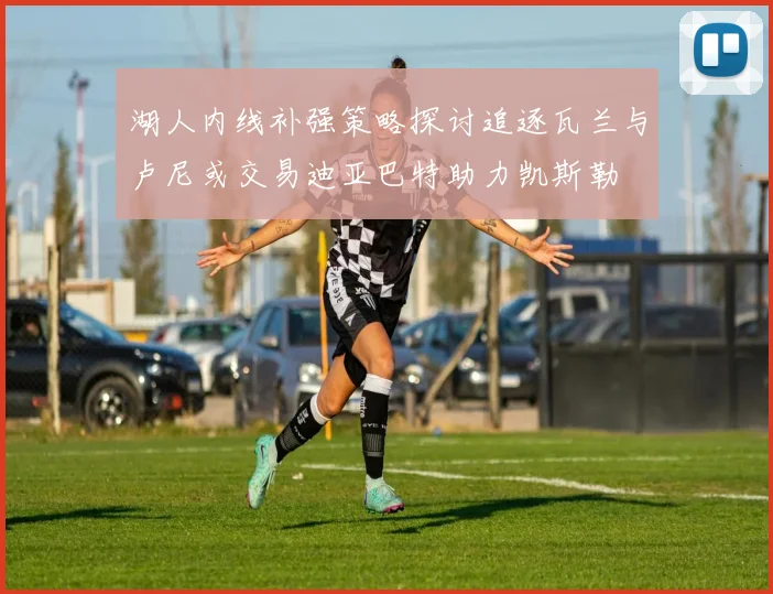 湖人内线补强策略探讨追逐瓦兰与卢尼或交易迪亚巴特助力凯斯勒
