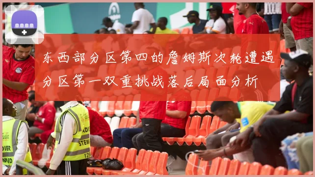 东西部分区第四的詹姆斯次轮遭遇分区第一双重挑战落后局面分析