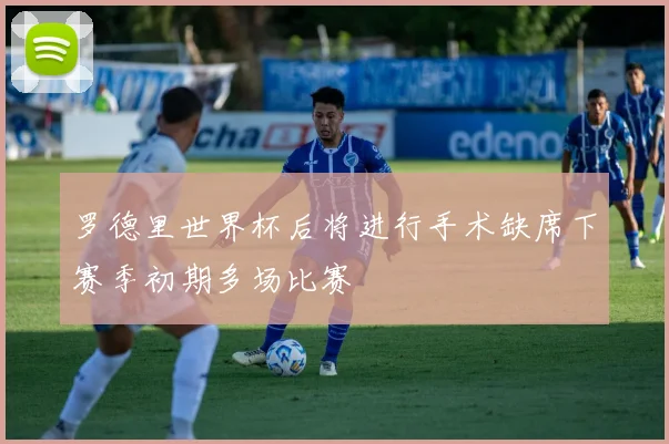 罗德里世界杯后将进行手术缺席下赛季初期多场比赛
