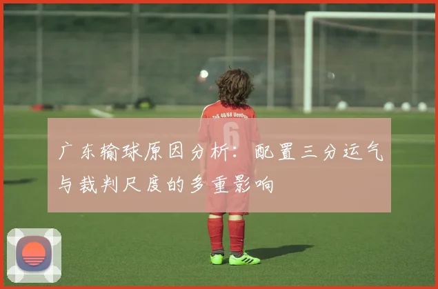 广东输球原因分析：配置三分运气与裁判尺度的多重影响