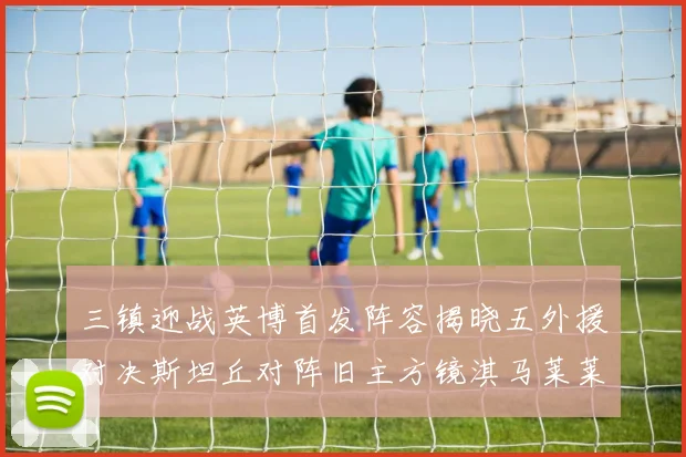 三镇迎战英博首发阵容揭晓五外援对决斯坦丘对阵旧主方镜淇马莱莱先发出战