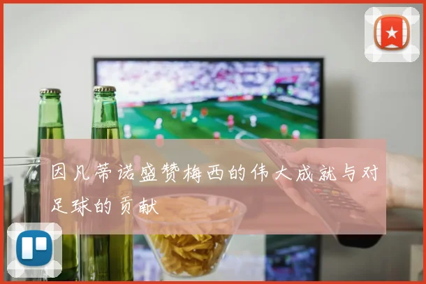 因凡蒂诺盛赞梅西的伟大成就与对足球的贡献