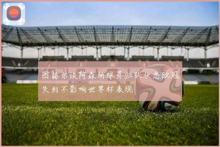 图赫尔谈阿森纳球员归队状态欧冠失利不影响世界杯表现