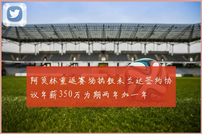 阿莫林重返赛场执教米兰达签约协议年薪350万为期两年加一年
