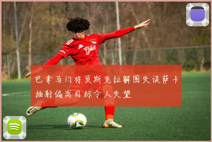 巴拿马门将莫斯克拉解围失误萨卡抽射偏离目标令人失望