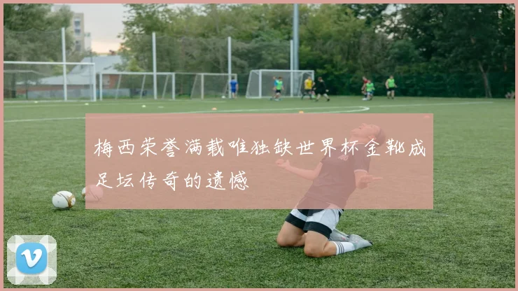 梅西荣誉满载唯独缺世界杯金靴成足坛传奇的遗憾
