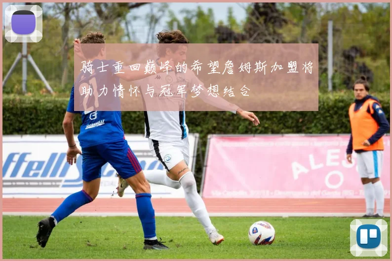 骑士重回巅峰的希望詹姆斯加盟将助力情怀与冠军梦想结合