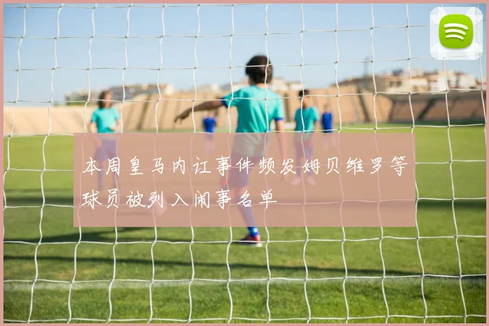 本周皇马内讧事件频发姆贝维罗等球员被列入闹事名单