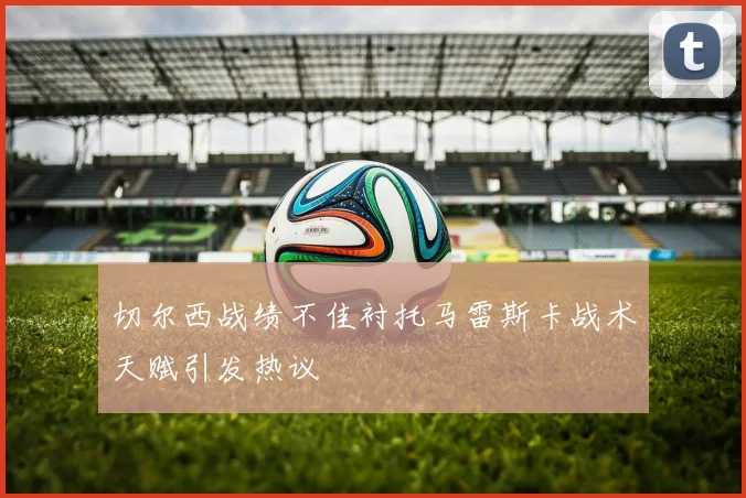 切尔西战绩不佳衬托马雷斯卡战术天赋引发热议